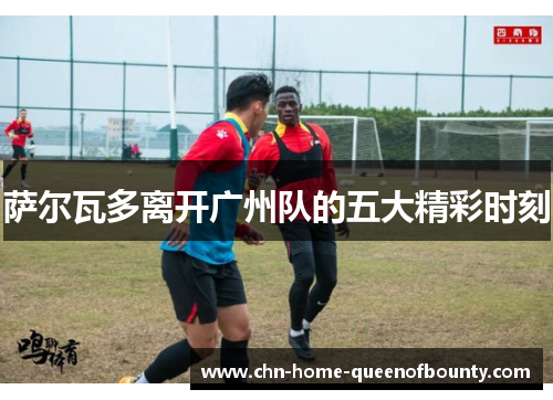 萨尔瓦多离开广州队的五大精彩时刻 萨尔瓦多离开广州队的五大精彩时刻