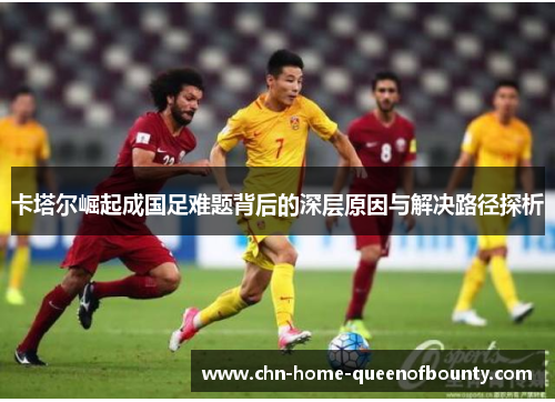 卡塔尔崛起成国足难题背后的深层原因与解决路径探析 卡塔尔崛起成国足难题背后的深层原因与解决路径探析