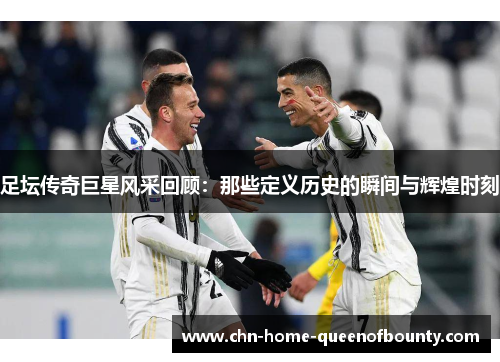 足坛传奇巨星风采回顾：那些定义历史的瞬间与辉煌时刻