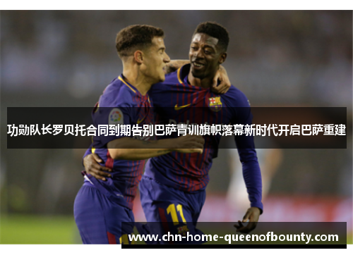 功勋队长罗贝托合同到期告别巴萨青训旗帜落幕新时代开启巴萨重建 功勋队长罗贝托合同到期告别巴萨青训旗帜落幕新时代开启巴萨重建