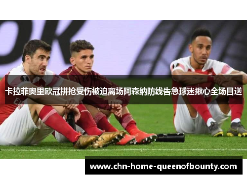 卡拉菲奥里欧冠拼抢受伤被迫离场阿森纳防线告急球迷揪心全场目送