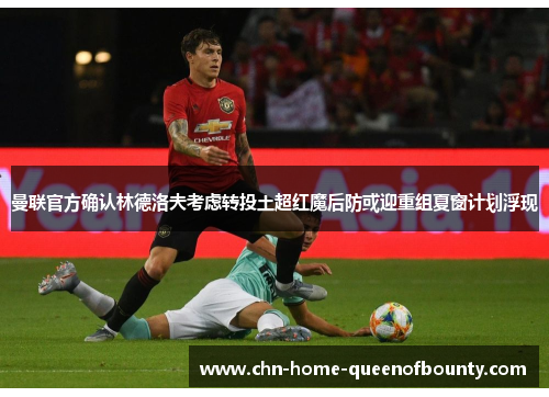 曼联官方确认林德洛夫考虑转投土超红魔后防或迎重组夏窗计划浮现