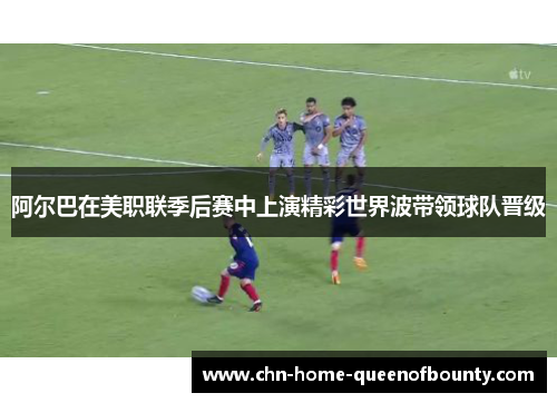阿尔巴在美职联季后赛中上演精彩世界波带领球队晋级 阿尔巴在美职联季后赛中上演精彩世界波带领球队晋级
