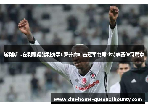 塔利斯卡在利雅得胜利携手C罗并肩冲击冠军书写沙特联赛传奇篇章